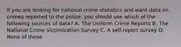 If you are looking for national crime statistics and want data on crimes reported to the police, you should use which of the following sources of data? A. The Uniform Crime Reports B. The National Crime Victimization Survey C. A self-report survey D. None of these