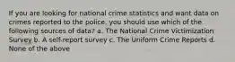 If you are looking for national crime statistics and want data on crimes reported to the police, you should use which of the following sources of data? a. The National Crime Victimization Survey b. A self-report survey c. The Uniform Crime Reports d. None of the above