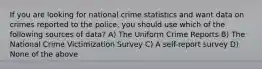 If you are looking for national crime statistics and want data on crimes reported to the police, you should use which of the following sources of data? A) The Uniform Crime Reports B) The National Crime Victimization Survey C) A self-report survey D) None of the above