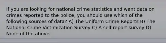 If you are looking for national crime statistics and want data on crimes reported to the police, you should use which of the following sources of data? A) The Uniform Crime Reports B) The National Crime Victimization Survey C) A self-report survey D) None of the above