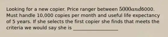 Looking for a new copier. Price ranger between 5000 and6000. Must handle 10,000 copies per month and useful life expectancy of 5 years. If she selects the first copier she finds that meets the criteria we would say she is ___________________