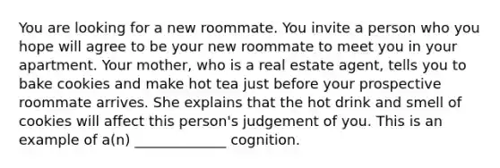 You are looking for a new roommate. You invite a person who you hope will agree to be your new roommate to meet you in your apartment. Your mother, who is a real estate agent, tells you to bake cookies and make hot tea just before your prospective roommate arrives. She explains that the hot drink and smell of cookies will affect this person's judgement of you. This is an example of a(n) _____________ cognition.