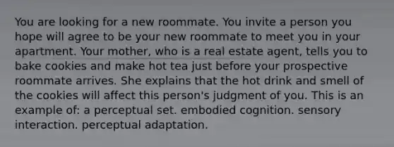 You are looking for a new roommate. You invite a person you hope will agree to be your new roommate to meet you in your apartment. Your mother, who is a real estate agent, tells you to bake cookies and make hot tea just before your prospective roommate arrives. She explains that the hot drink and smell of the cookies will affect this person's judgment of you. This is an example of: a perceptual set. embodied cognition. sensory interaction. perceptual adaptation.