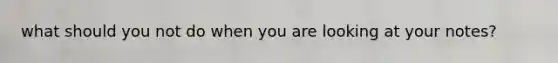 what should you not do when you are looking at your notes?