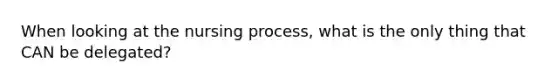 When looking at the nursing process, what is the only thing that CAN be delegated?