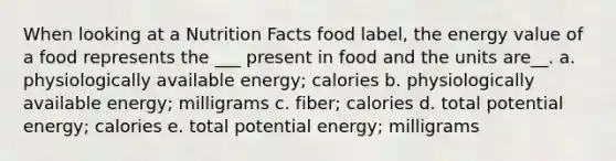 When looking at a Nutrition Facts food label, the energy value of a food represents the ___ present in food and the units are__. a. physiologically available energy; calories b. physiologically available energy; milligrams c. fiber; calories d. total potential energy; calories e. total potential energy; milligrams