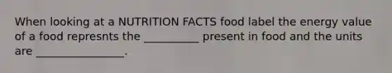 When looking at a NUTRITION FACTS food label the energy value of a food represnts the __________ present in food and the units are ________________.