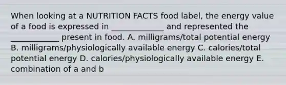 When looking at a NUTRITION FACTS food label, the energy value of a food is expressed in _____________ and represented the ____________ present in food. A. milligrams/total potential energy B. milligrams/physiologically available energy C. calories/total potential energy D. calories/physiologically available energy E. combination of a and b