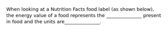 When looking at a Nutrition Facts food label (as shown below), the energy value of a food represents the _______________ present in food and the units are_______________.