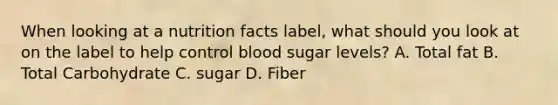 When looking at a nutrition facts label, what should you look at on the label to help control blood sugar levels? A. Total fat B. Total Carbohydrate C. sugar D. Fiber