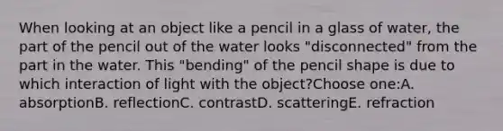 When looking at an object like a pencil in a glass of water, the part of the pencil out of the water looks "disconnected" from the part in the water. This "bending" of the pencil shape is due to which interaction of light with the object?Choose one:A. absorptionB. reflectionC. contrastD. scatteringE. refraction