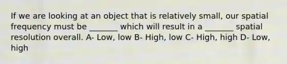 If we are looking at an object that is relatively small, our spatial frequency must be _______ which will result in a _______ spatial resolution overall. A- Low, low B- High, low C- High, high D- Low, high