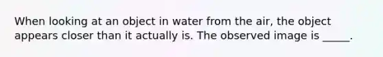 When looking at an object in water from the air, the object appears closer than it actually is. The observed image is _____.