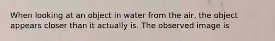 When looking at an object in water from the air, the object appears closer than it actually is. The observed image is