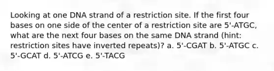 Looking at one DNA strand of a restriction site. If the first four bases on one side of the center of a restriction site are 5'-ATGC, what are the next four bases on the same DNA strand (hint: restriction sites have inverted repeats)? a. 5'-CGAT b. 5'-ATGC c. 5'-GCAT d. 5'-ATCG e. 5'-TACG