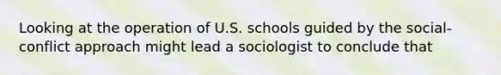 Looking at the operation of U.S. schools guided by the social-conflict approach might lead a sociologist to conclude that