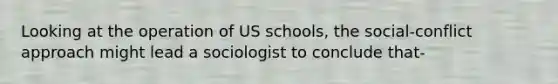 Looking at the operation of US schools, the social-conflict approach might lead a sociologist to conclude that-