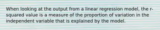 When looking at the output from a linear regression model, the r-squared value is a measure of the proportion of variation in the independent variable that is explained by the model.