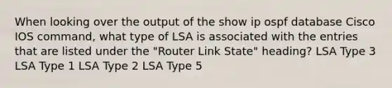 When looking over the output of the show ip ospf database Cisco IOS command, what type of LSA is associated with the entries that are listed under the "Router Link State" heading? LSA Type 3 LSA Type 1 LSA Type 2 LSA Type 5