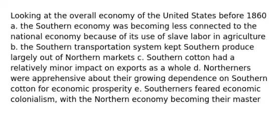 Looking at the overall economy of the United States before 1860 a. the Southern economy was becoming less connected to the national economy because of its use of slave labor in agriculture b. the Southern transportation system kept Southern produce largely out of Northern markets c. Southern cotton had a relatively minor impact on exports as a whole d. Northerners were apprehensive about their growing dependence on Southern cotton for economic prosperity e. Southerners feared economic colonialism, with the Northern economy becoming their master