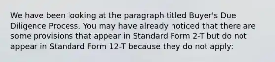 We have been looking at the paragraph titled Buyer's Due Diligence Process. You may have already noticed that there are some provisions that appear in Standard Form 2-T but do not appear in Standard Form 12-T because they do not apply: