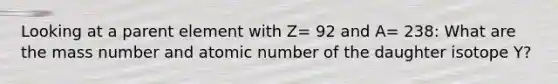 Looking at a parent element with Z= 92 and A= 238: What are the mass number and atomic number of the daughter isotope Y?