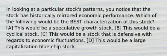 In looking at a particular stock's patterns, you notice that the stock has historically mirrored economic performance. Which of the following would be the BEST characterization of this stock? [A] This would be a speculative growth stock. [B] This would be a cyclical stock. [C] This would be a stock that is defensive with regards to economic fluctuations. [D] This would be a large capitalization blue-chip stock.