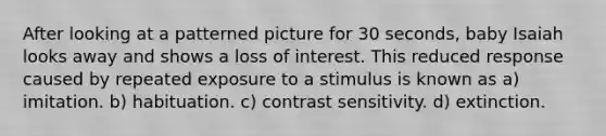 After looking at a patterned picture for 30 seconds, baby Isaiah looks away and shows a loss of interest. This reduced response caused by repeated exposure to a stimulus is known as a) imitation. b) habituation. c) contrast sensitivity. d) extinction.