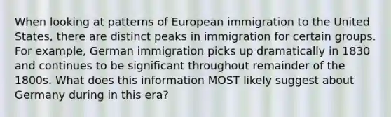 When looking at patterns of European immigration to the United States, there are distinct peaks in immigration for certain groups. For example, German immigration picks up dramatically in 1830 and continues to be significant throughout remainder of the 1800s. What does this information MOST likely suggest about Germany during in this era?