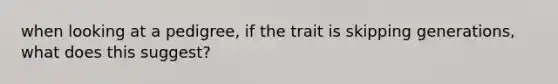 when looking at a pedigree, if the trait is skipping generations, what does this suggest?