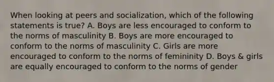 When looking at peers and socialization, which of the following statements is true? A. Boys are less encouraged to conform to the norms of masculinity B. Boys are more encouraged to conform to the norms of masculinity C. Girls are more encouraged to conform to the norms of femininity D. Boys & girls are equally encouraged to conform to the norms of gender