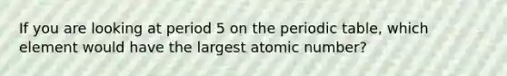 If you are looking at period 5 on the periodic table, which element would have the largest atomic number?