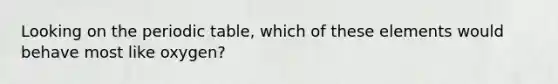 Looking on <a href='https://www.questionai.com/knowledge/kIrBULvFQz-the-periodic-table' class='anchor-knowledge'>the periodic table</a>, which of these elements would behave most like oxygen?