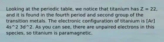 Looking at the periodic table, we notice that titanium has Z = 22, and it is found in the fourth period and second group of the transition metals. The electronic configuration of titanium is [Ar] 4s^2 3d^2. As you can see, there are unpaired electrons in this species, so titanium is paramagnetic.