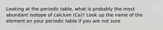 Looking at the periodic table, what is probably the most abundant isotope of calcium (Ca)? Look up the name of the element on your periodic table if you are not sure