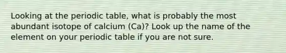 Looking at the periodic table, what is probably the most abundant isotope of calcium (Ca)? Look up the name of the element on your periodic table if you are not sure.