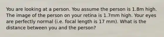 You are looking at a person. You assume the person is 1.8m high. The image of the person on your retina is 1.7mm high. Your eyes are perfectly normal (i.e. focal length is 17 mm). What is the distance between you and the person?