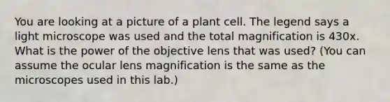 You are looking at a picture of a plant cell. The legend says a light microscope was used and the total magnification is 430x. What is the power of the objective lens that was used? (You can assume the ocular lens magnification is the same as the microscopes used in this lab.)