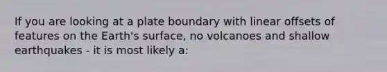 If you are looking at a plate boundary with linear offsets of features on the Earth's surface, no volcanoes and shallow earthquakes - it is most likely a: