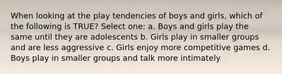 When looking at the play tendencies of boys and girls, which of the following is TRUE? Select one: a. Boys and girls play the same until they are adolescents b. Girls play in smaller groups and are less aggressive c. Girls enjoy more competitive games d. Boys play in smaller groups and talk more intimately