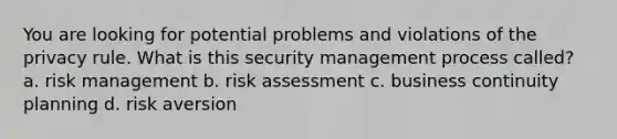 You are looking for potential problems and violations of the privacy rule. What is this security management process called? a. risk management b. risk assessment c. business continuity planning d. risk aversion