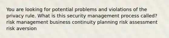 You are looking for potential problems and violations of the privacy rule. What is this security management process called? risk management business continuity planning risk assessment risk aversion