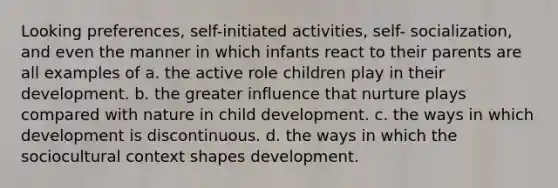 Looking preferences, self-initiated activities, self- socialization, and even the manner in which infants react to their parents are all examples of a. the active role children play in their development. b. the greater influence that nurture plays compared with nature in child development. c. the ways in which development is discontinuous. d. the ways in which the sociocultural context shapes development.