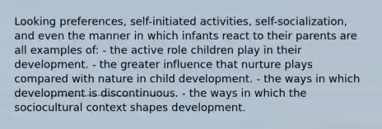 Looking preferences, self-initiated activities, self-socialization, and even the manner in which infants react to their parents are all examples of: - the active role children play in their development. - the greater influence that nurture plays compared with nature in child development. - the ways in which development is discontinuous. - the ways in which the sociocultural context shapes development.