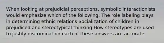 When looking at prejudicial perceptions, symbolic interactionists would emphasize which of the following: The role labeling plays in determining ethnic relations Socialization of children in prejudiced and stereotypical thinking How stereotypes are used to justify discrimination each of these answers are accurate