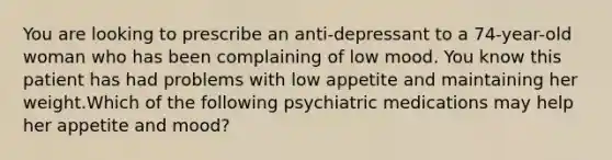 You are looking to prescribe an anti-depressant to a 74-year-old woman who has been complaining of low mood. You know this patient has had problems with low appetite and maintaining her weight.Which of the following psychiatric medications may help her appetite and mood?