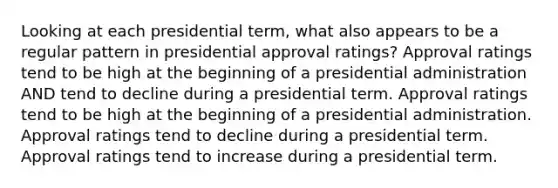 Looking at each presidential term, what also appears to be a regular pattern in presidential approval ratings? Approval ratings tend to be high at the beginning of a presidential administration AND tend to decline during a presidential term. Approval ratings tend to be high at the beginning of a presidential administration. Approval ratings tend to decline during a presidential term. Approval ratings tend to increase during a presidential term.