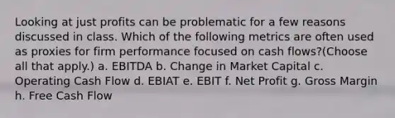 Looking at just profits can be problematic for a few reasons discussed in class. Which of the following metrics are often used as proxies for firm performance focused on cash flows?(Choose all that apply.) a. EBITDA b. Change in Market Capital c. Operating Cash Flow d. EBIAT e. EBIT f. Net Profit g. Gross Margin h. Free Cash Flow