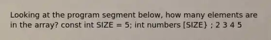 Looking at the program segment below, how many elements are in the array? const int SIZE = 5; int numbers [SIZE} ; 2 3 4 5