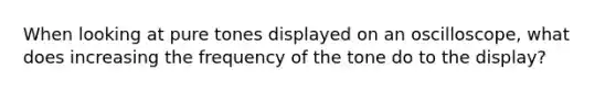 When looking at pure tones displayed on an oscilloscope, what does increasing the frequency of the tone do to the display?